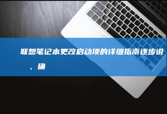 联想笔记本更改启动项的详细指南：逐步说明，确保系统顺利启动 (联想笔记本更换固态硬盘)