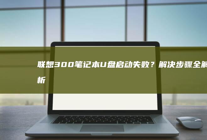 联想300笔记本U盘启动失败？解决步骤全解析 (联想300笔记本)