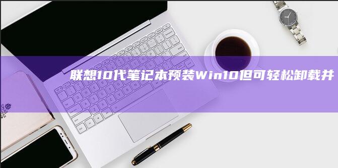 联想10代笔记本预装Win10但可轻松卸载并安装Win7 (联想10代笔记本win10改win7)