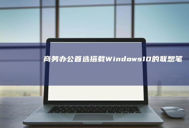 商务办公首选：搭载Windows10的联想笔记本横向对比 (商务办公首选什么软件)