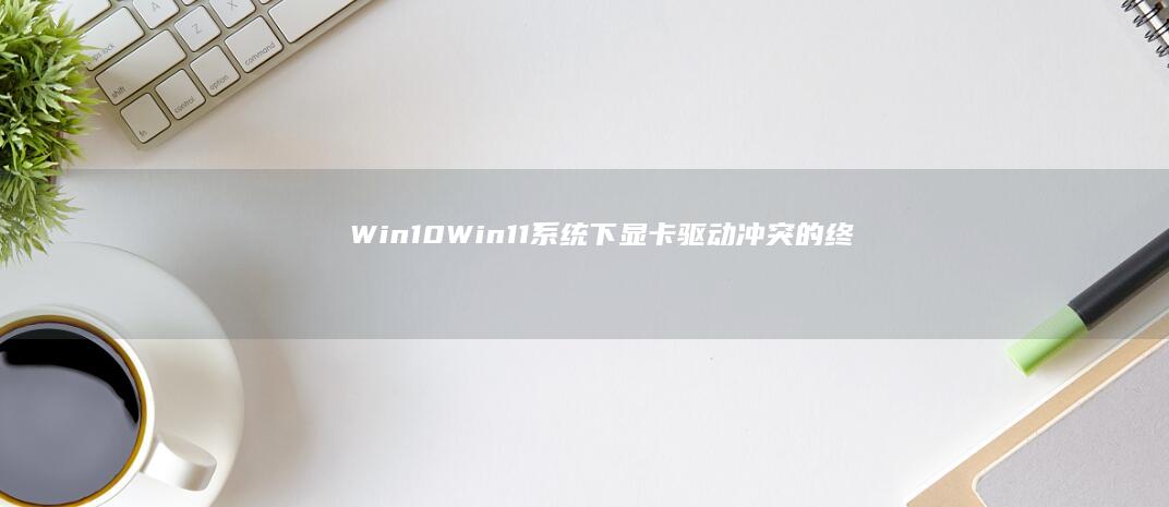 Win10/Win11系统下显卡驱动冲突的终极解决方案 (win10升级win11方法)