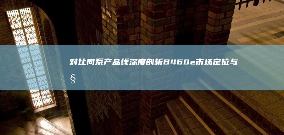 对比同系产品线 深度剖析B460e市场定位与性价比优势 (同类型产品的对比)