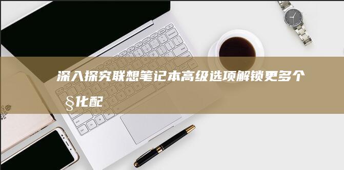 深入探究联想笔记本高级选项：解锁更多个性化配置 (深入探究联想到的成语)