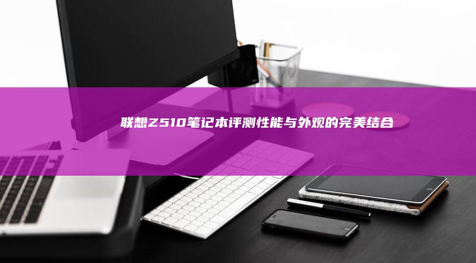 联想Z510笔记本评测：性能与外观的完美结合 (联想z510拆机视频)