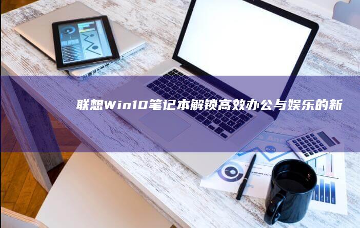 联想Win10笔记本：解锁高效办公与娱乐的新体验 (联想win10)