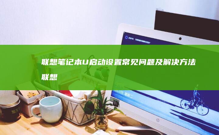 联想笔记本U启动设置常见问题及解决方法 (联想笔记本u启动按f几)