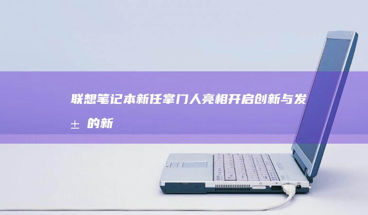 联想笔记本新任掌门人亮相：开启创新与发展的新篇章 (联想笔记本新机首次使用教程)