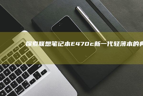 探索联想笔记本E470c：新一代轻薄本的典范之作 (联想笔记本探索者)