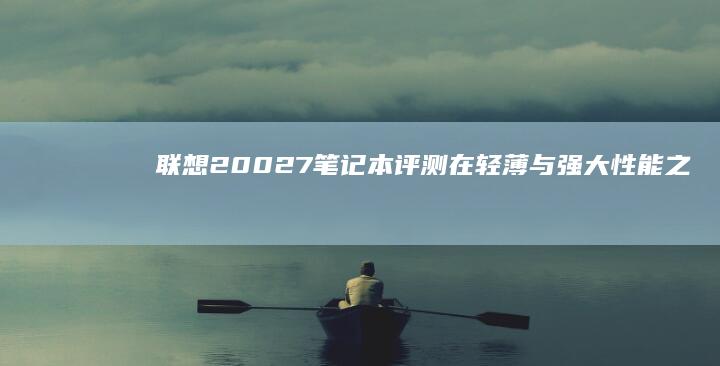 联想20027笔记本评测：在轻薄与强大性能之间找到平衡 (联想2002打印机)