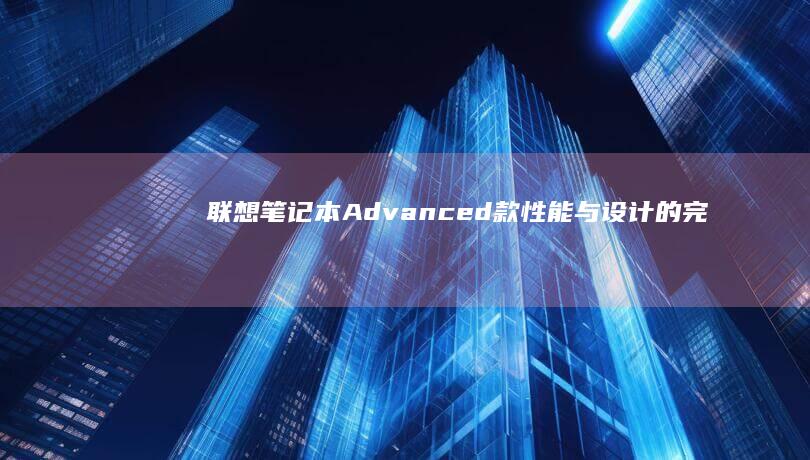 联想笔记本Advanced款：性能与设计的完美融合 (联想笔记本ai元启和非元启的区别)