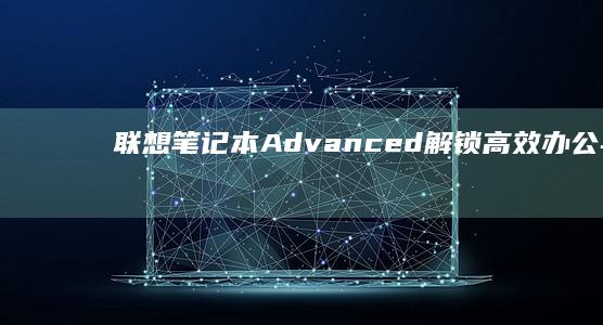 联想笔记本Advanced：解锁高效办公与娱乐的新体验 (联想笔记本ai元启和非元启的区别)