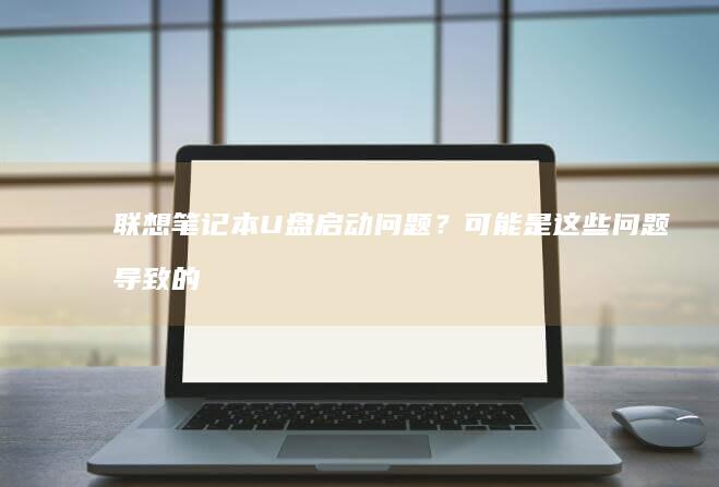 联想笔记本U盘启动问题？可能是这些问题导致的 (联想笔记本u盘启动按哪个键)