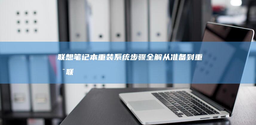 联想笔记本重装系统步骤全解：从准备到重启 (联想笔记本重装系统的详细步骤)