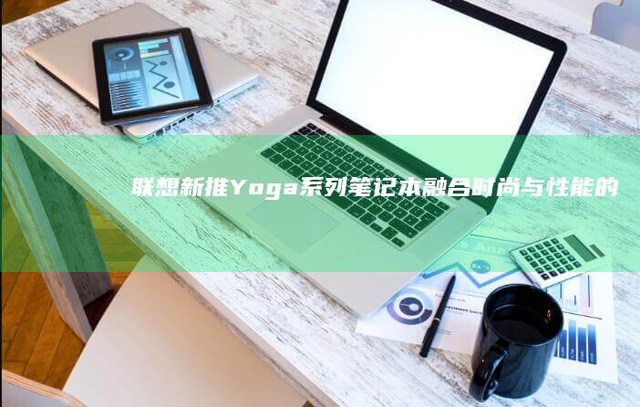 联想新推Yoga系列笔记本：融合时尚与性能的智慧之选 (联想新品2020)