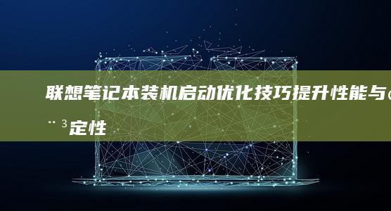 联想笔记本装机启动优化技巧：提升性能与稳定性指南 (联想笔记本装什么系统好)