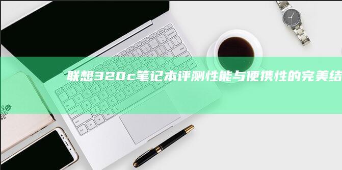 联想320c笔记本评测：性能与便携性的完美结合 (联想320重装系统)