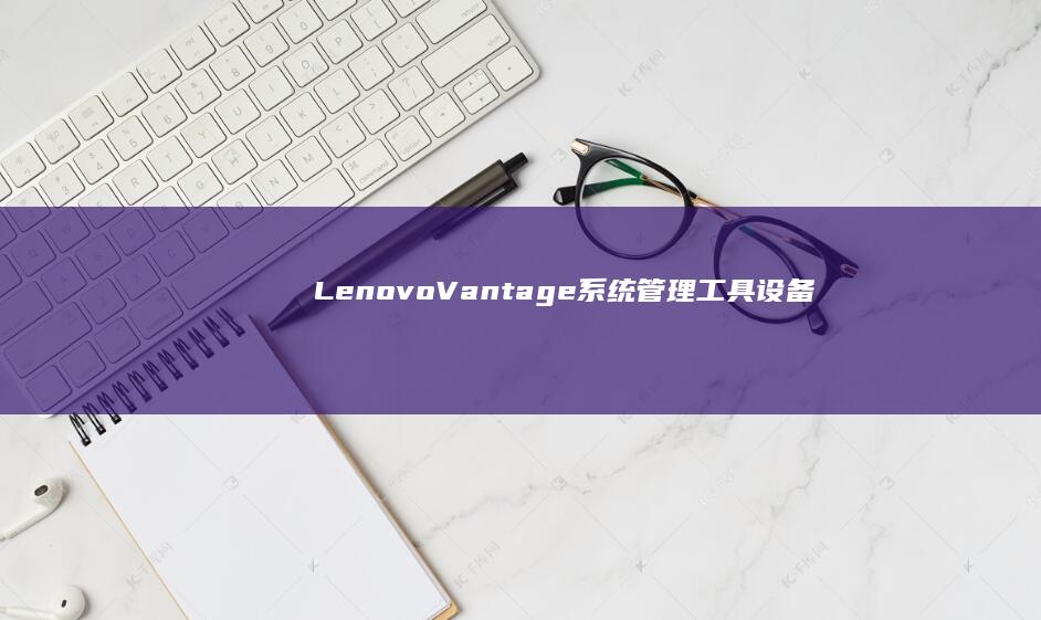 Lenovo Vantage系统管理工具：设备性能监控与硬件维护功能解析 (lenovo是什么牌子)