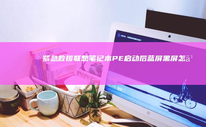 紧急救援：联想笔记本PE启动后蓝屏/黑屏怎么办？驱动回滚与系统修复全步骤 (紧急救援联系电话)