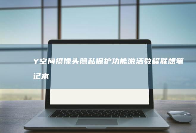 Y空间摄像头隐私保护功能激活教程：联想笔记本安装后隐私设置优化方案 (摄像头空间定位方案)