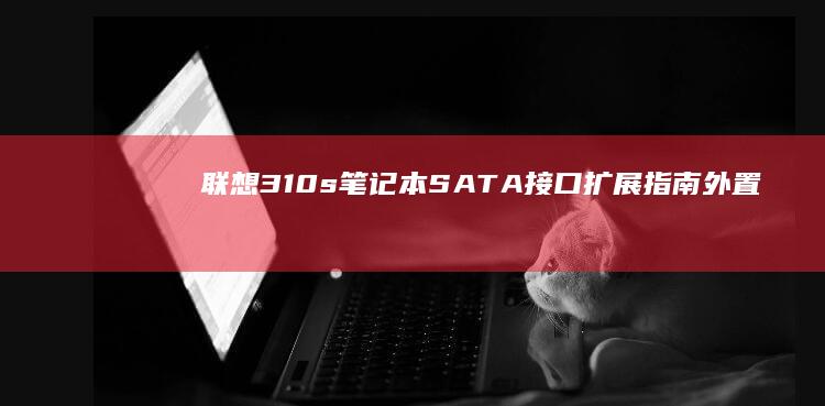 联想310s笔记本SATA接口扩展指南：外置硬盘盒与NVMe转接方案对比评测 (联想310s-14isk)