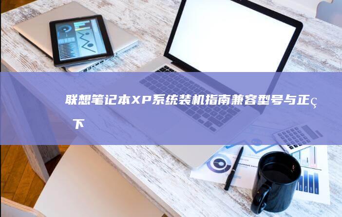 联想笔记本XP系统装机指南：兼容型号与正版下载渠道深度解析 (联想笔记本x1 carbon)