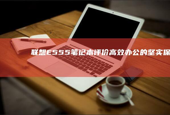 联想E555笔记本评价：高效办公的坚实保障 (联想e555上市时间)