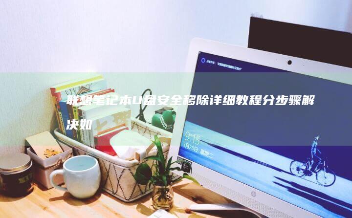 联想笔记本U盘安全移除详细教程：分步骤解决如何退U盘的问题，确保数据安全 (联想笔记本u启动按f几)