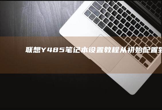 联想Y485笔记本设置教程：从初始配置到高级功能解锁 (联想y485p参数)