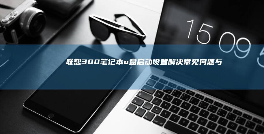 联想300笔记本u盘启动设置：解决常见问题与优化建议 (联想300笔记本)