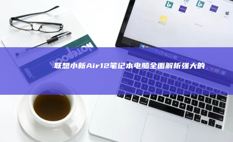 联想小新Air12笔记本电脑全面解析：强大的性能与丰富插槽配置 (联想小新air14)