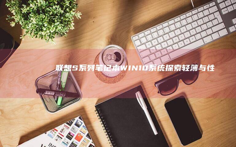 联想S系列笔记本WIN10系统：探索轻薄与性能的完美结合 (联想s系列笔记本怎么样)