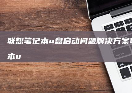 联想笔记本u盘启动问题解决方案 (联想笔记本u盘启动)