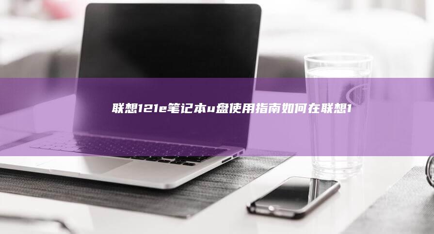 联想121e笔记本u盘使用指南：如何在联想121e笔记本电脑上安装和使用u盘驱动程序 (联想121e笔记本)