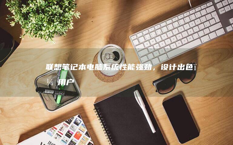联想笔记本电脑系统：性能强劲，设计出色，用户体验升级 (联想笔记本电脑)