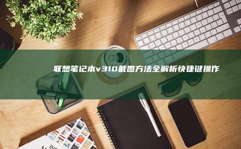联想笔记本v310截图方法全解析：快捷键操作、截图工具使用及截图编辑技巧 (联想笔记本v15这款怎么样)