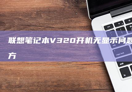 联想笔记本V320开机无显示问题解析与解决方案汇总 (联想笔记本v15这款怎么样)