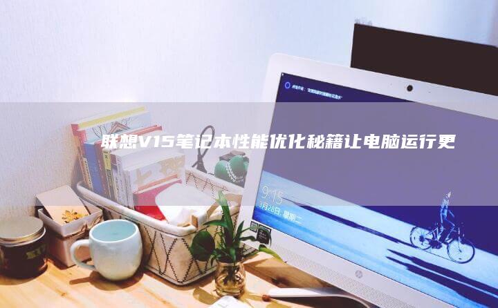 联想V15笔记本性能优化秘籍：让电脑运行更流畅 (联想v15笔记本怎么样)
