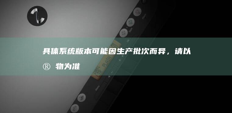 具体系统版本可能因生产批次而异，请以实物为准 (具体系统版本怎么看)