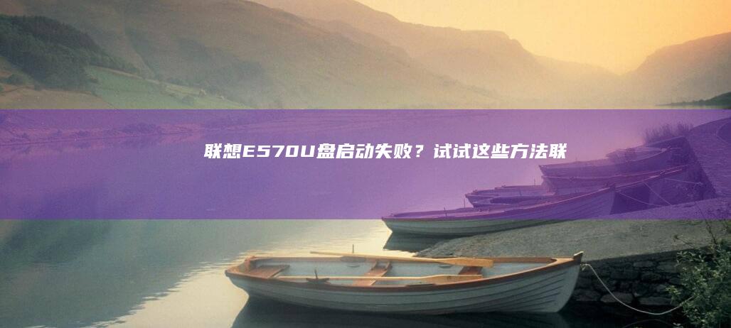 联想E570U盘启动失败？试试这些方法！ (联想e570笔记本参数)