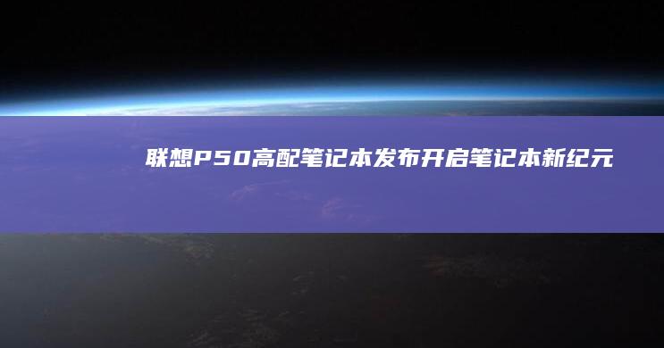 联想P50高配笔记本发布：开启笔记本新纪元 (联想p50测评)
